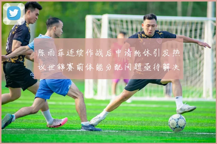 陈雨菲连续作战后申请轮休引发热议世锦赛前体能分配问题亟待解决