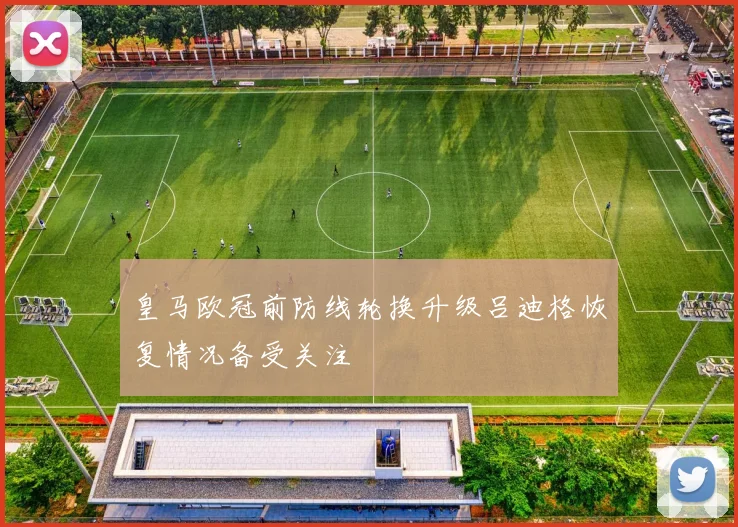 皇马欧冠前防线轮换升级吕迪格恢复情况备受关注