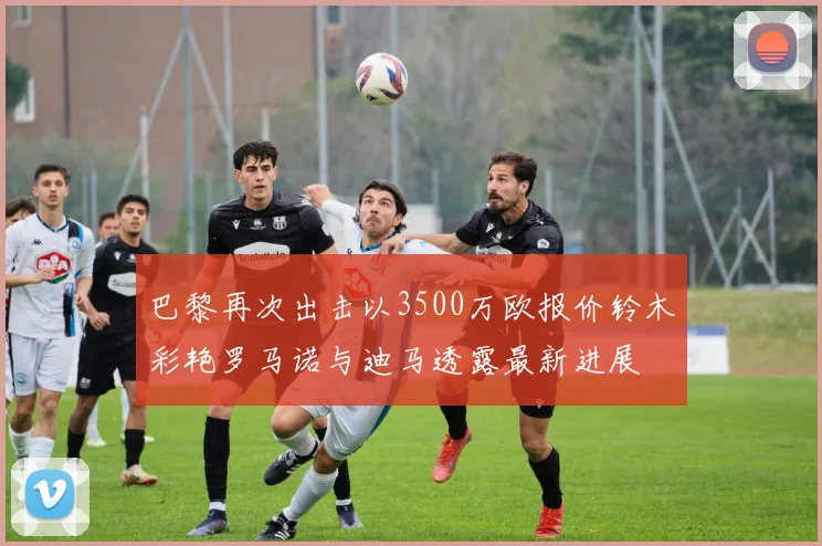 巴黎再次出击以3500万欧报价铃木彩艳罗马诺与迪马透露最新进展