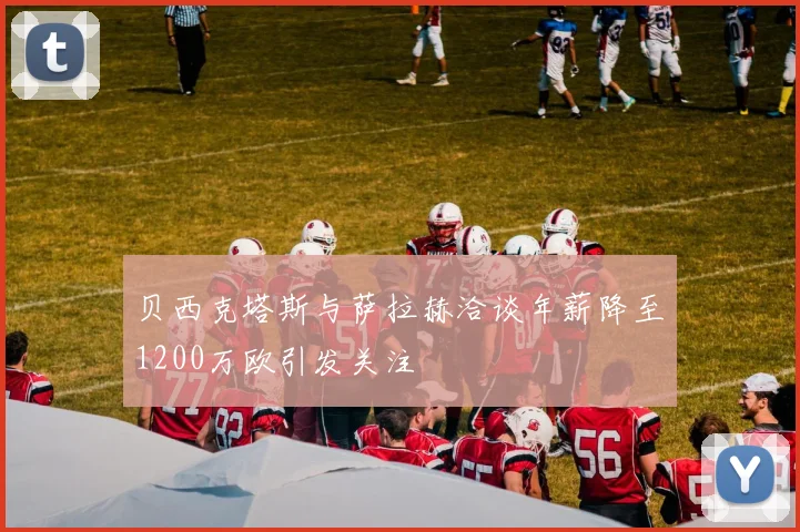 贝西克塔斯与萨拉赫洽谈年薪降至1200万欧引发关注