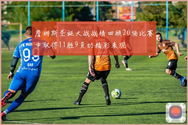 詹姆斯圣诞大战战绩回顾20场比赛中取得11胜9负的精彩表现