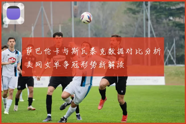 萨巴伦卡与斯瓦泰克数据对比分析美网女单争冠形势新解读