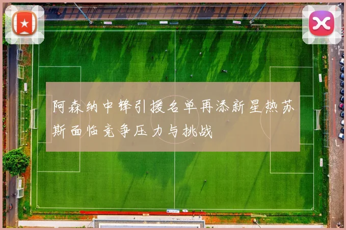 阿森纳中锋引援名单再添新星热苏斯面临竞争压力与挑战