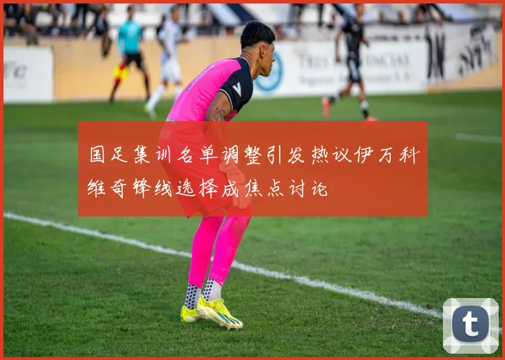 国足集训名单调整引发热议伊万科维奇锋线选择成焦点讨论